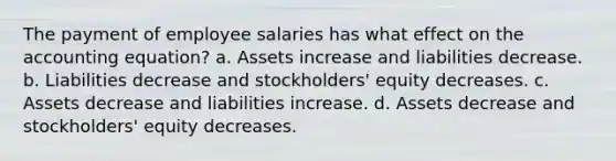 The payment of employee salaries has what effect on the accounting equation? a. Assets increase and liabilities decrease. b. Liabilities decrease and stockholders' equity decreases. c. Assets decrease and liabilities increase. d. Assets decrease and stockholders' equity decreases.