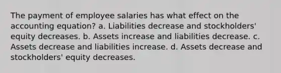 The payment of employee salaries has what effect on the accounting equation? a. Liabilities decrease and stockholders' equity decreases. b. Assets increase and liabilities decrease. c. Assets decrease and liabilities increase. d. Assets decrease and stockholders' equity decreases.