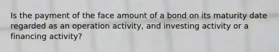 Is the payment of the face amount of a bond on its maturity date regarded as an operation activity, and investing activity or a financing activity?