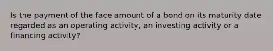 Is the payment of the face amount of a bond on its maturity date regarded as an operating activity, an investing activity or a financing activity?