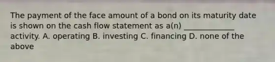 The payment of the face amount of a bond on its maturity date is shown on the cash flow statement as a(n) _____________ activity. A. operating B. investing C. financing D. none of the above