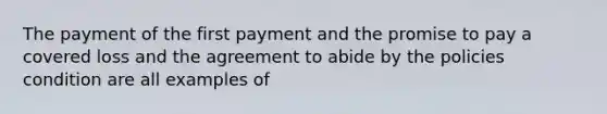 The payment of the first payment and the promise to pay a covered loss and the agreement to abide by the policies condition are all examples of