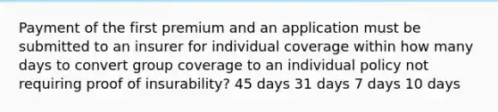 Payment of the first premium and an application must be submitted to an insurer for individual coverage within how many days to convert group coverage to an individual policy not requiring proof of insurability? 45 days 31 days 7 days 10 days