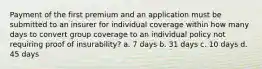 Payment of the first premium and an application must be submitted to an insurer for individual coverage within how many days to convert group coverage to an individual policy not requiring proof of insurability? a. 7 days b. 31 days c. 10 days d. 45 days