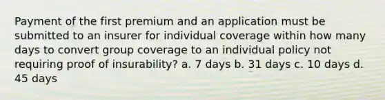 Payment of the first premium and an application must be submitted to an insurer for individual coverage within how many days to convert group coverage to an individual policy not requiring proof of insurability? a. 7 days b. 31 days c. 10 days d. 45 days