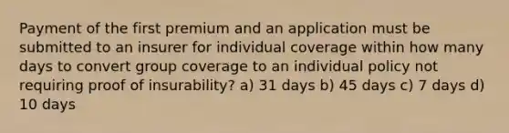 Payment of the first premium and an application must be submitted to an insurer for individual coverage within how many days to convert group coverage to an individual policy not requiring proof of insurability? a) 31 days b) 45 days c) 7 days d) 10 days