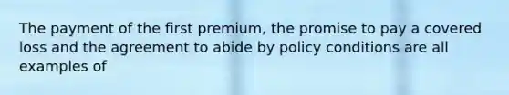 The payment of the first premium, the promise to pay a covered loss and the agreement to abide by policy conditions are all examples of