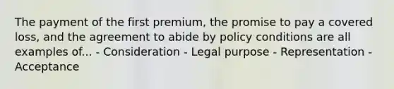 The payment of the first premium, the promise to pay a covered loss, and the agreement to abide by policy conditions are all examples of... - Consideration - Legal purpose - Representation - Acceptance