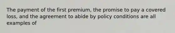 The payment of the first premium, the promise to pay a covered loss, and the agreement to abide by policy conditions are all examples of