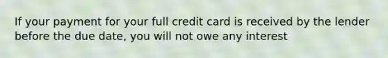 If your payment for your full credit card is received by the lender before the due date, you will not owe any interest