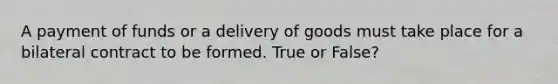 A payment of funds or a delivery of goods must take place for a bilateral contract to be formed. True or False?