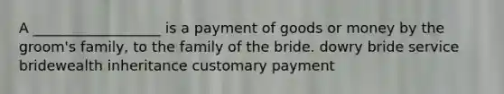 A __________________ is a payment of goods or money by the groom's family, to the family of the bride. dowry bride service bridewealth inheritance customary payment