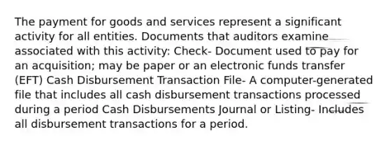 The payment for goods and services represent a significant activity for all entities. Documents that auditors examine associated with this activity: Check- Document used to pay for an acquisition; may be paper or an electronic funds transfer (EFT) Cash Disbursement Transaction File- A computer-generated file that includes all cash disbursement transactions processed during a period Cash Disbursements Journal or Listing- Includes all disbursement transactions for a period.