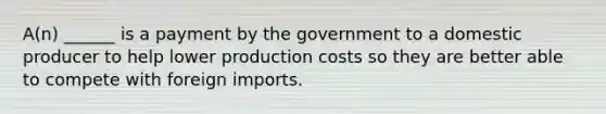 A(n) ______ is a payment by the government to a domestic producer to help lower production costs so they are better able to compete with foreign imports.