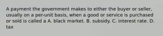 A payment the government makes to either the buyer or seller, usually on a per-unit basis, when a good or service is purchased or sold is called a A. black market. B. subsidy. C. interest rate. D. tax