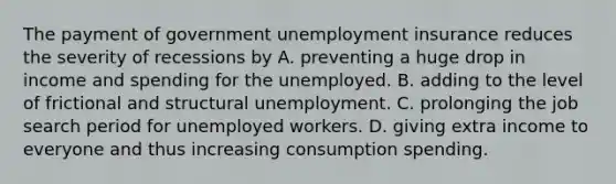 The payment of government unemployment insurance reduces the severity of recessions by A. preventing a huge drop in income and spending for the unemployed. B. adding to the level of frictional and structural unemployment. C. prolonging the job search period for unemployed workers. D. giving extra income to everyone and thus increasing consumption spending.