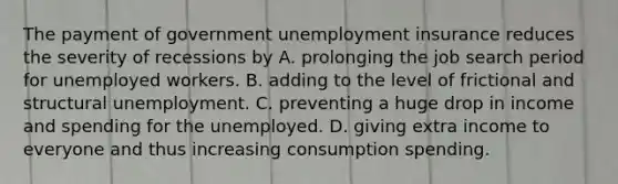 The payment of government unemployment insurance reduces the severity of recessions by A. prolonging the job search period for unemployed workers. B. adding to the level of frictional and structural unemployment. C. preventing a huge drop in income and spending for the unemployed. D. giving extra income to everyone and thus increasing consumption spending.