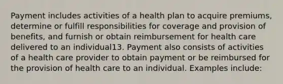 Payment includes activities of a health plan to acquire premiums, determine or fulfill responsibilities for coverage and provision of benefits, and furnish or obtain reimbursement for health care delivered to an individual13. Payment also consists of activities of a health care provider to obtain payment or be reimbursed for the provision of health care to an individual. Examples include: