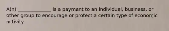 A(n) ______________ is a payment to an individual, business, or other group to encourage or protect a certain type of economic activity