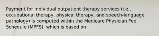 Payment for individual outpatient therapy services (i.e., occupational therapy, physical therapy, and speech-language pathology) is computed within the Medicare Physician Fee Schedule (MPFS), which is based on