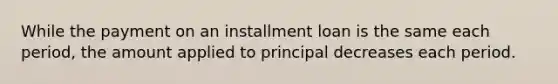 While the payment on an installment loan is the same each​ period, the amount applied to principal decreases each period.