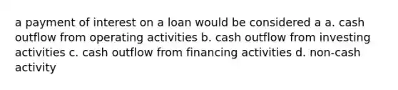 a payment of interest on a loan would be considered a a. cash outflow from operating activities b. cash outflow from investing activities c. cash outflow from financing activities d. non-cash activity