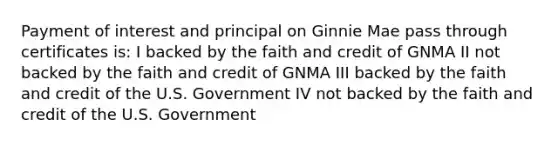 Payment of interest and principal on Ginnie Mae pass through certificates is: I backed by the faith and credit of GNMA II not backed by the faith and credit of GNMA III backed by the faith and credit of the U.S. Government IV not backed by the faith and credit of the U.S. Government