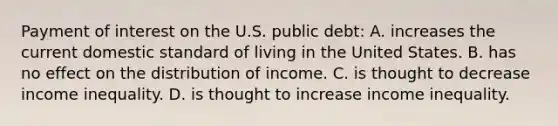 Payment of interest on the U.S. public debt: A. increases the current domestic standard of living in the United States. B. has no effect on the distribution of income. C. is thought to decrease income inequality. D. is thought to increase income inequality.