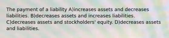 The payment of a liability A)increases assets and decreases liabilities. B)decreases assets and increases liabilities. C)decreases assets and stockholders' equity. D)decreases assets and liabilities.