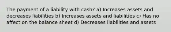 The payment of a liability with cash? a) Increases assets and decreases liabilities b) Increases assets and liabilities c) Has no affect on the balance sheet d) Decreases liabilities and assets