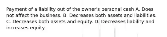 Payment of a liability out of the owner's personal cash A. Does not affect the business. B. Decreases both assets and liabilities. C. Decreases both assets and equity. D. Decreases liability and increases equity.