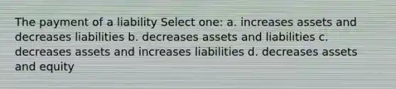 The payment of a liability Select one: a. increases assets and decreases liabilities b. decreases assets and liabilities c. decreases assets and increases liabilities d. decreases assets and equity