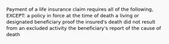 Payment of a life insurance claim requires all of the following, EXCEPT: a policy in force at the time of death a living or designated beneficiary proof the insured's death did not result from an excluded activity the beneficiary's report of the cause of death