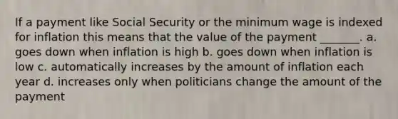 If a payment like Social Security or the minimum wage is indexed for inflation this means that the value of the payment _______. a. goes down when inflation is high b. goes down when inflation is low c. automatically increases by the amount of inflation each year d. increases only when politicians change the amount of the payment