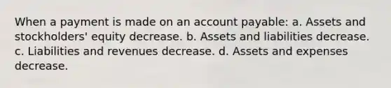 When a payment is made on an account payable: a. Assets and stockholders' equity decrease. b. Assets and liabilities decrease. c. Liabilities and revenues decrease. d. Assets and expenses decrease.