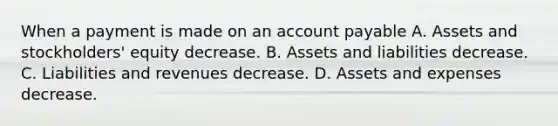 When a payment is made on an account payable A. Assets and stockholders' equity decrease. B. Assets and liabilities decrease. C. Liabilities and revenues decrease. D. Assets and expenses decrease.