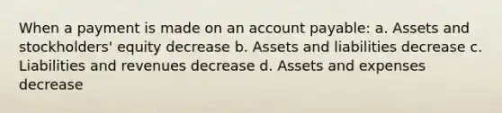 When a payment is made on an account payable: a. Assets and stockholders' equity decrease b. Assets and liabilities decrease c. Liabilities and revenues decrease d. Assets and expenses decrease