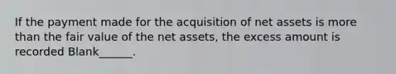 If the payment made for the acquisition of net assets is more than the fair value of the net assets, the excess amount is recorded Blank______.