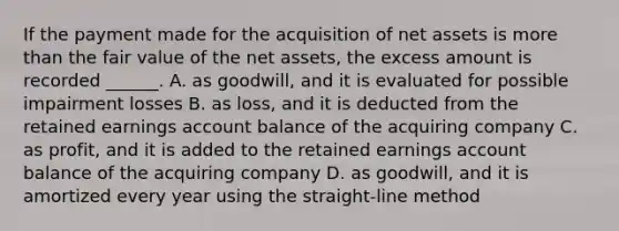 If the payment made for the acquisition of net assets is <a href='https://www.questionai.com/knowledge/keWHlEPx42-more-than' class='anchor-knowledge'>more than</a> the fair value of the net assets, the excess amount is recorded ______. A. as goodwill, and it is evaluated for possible impairment losses B. as loss, and it is deducted from the retained earnings account balance of the acquiring company C. as profit, and it is added to the retained earnings account balance of the acquiring company D. as goodwill, and it is amortized every year using the straight-line method