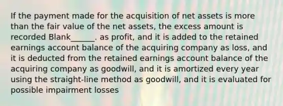 If the payment made for the acquisition of net assets is more than the fair value of the net assets, the excess amount is recorded Blank______. as profit, and it is added to the retained earnings account balance of the acquiring company as loss, and it is deducted from the retained earnings account balance of the acquiring company as goodwill, and it is amortized every year using the straight-line method as goodwill, and it is evaluated for possible impairment losses