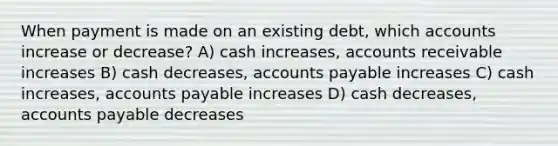 When payment is made on an existing debt, which accounts increase or decrease? A) cash increases, accounts receivable increases B) cash decreases, accounts payable increases C) cash increases, accounts payable increases D) cash decreases, accounts payable decreases