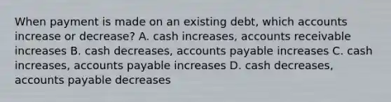 When payment is made on an existing debt, which accounts increase or decrease? A. cash increases, accounts receivable increases B. cash decreases, accounts payable increases C. cash increases, accounts payable increases D. cash decreases, accounts payable decreases