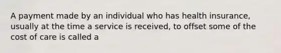 A payment made by an individual who has health insurance, usually at the time a service is received, to offset some of the cost of care is called a