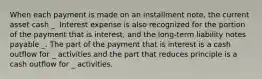 When each payment is made on an installment note, the current asset cash _. Interest expense is also recognized for the portion of the payment that is interest, and the long-term liability notes payable _. The part of the payment that is interest is a cash outflow for _ activities and the part that reduces principle is a cash outflow for _ activities.