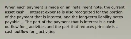 When each payment is made on an installment note, the current asset cash _. Interest expense is also recognized for the portion of the payment that is interest, and the long-term liability notes payable _. The part of the payment that is interest is a cash outflow for _ activities and the part that reduces principle is a cash outflow for _ activities.