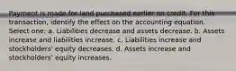 Payment is made for land purchased earlier on credit. For this transaction, identify the effect on the accounting equation. Select one: a. Liabilities decrease and assets decrease. b. Assets increase and liabilities increase. c. Liabilities increase and stockholders' equity decreases. d. Assets increase and stockholders' equity increases.