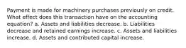 Payment is made for machinery purchases previously on credit. What effect does this transaction have on the accounting equation? a. Assets and liabilities decrease. b. Liabilities decrease and retained earnings increase. c. Assets and liabilities increase. d. Assets and contributed capital increase.