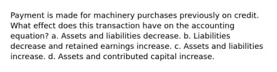 Payment is made for machinery purchases previously on credit. What effect does this transaction have on the accounting equation? a. Assets and liabilities decrease. b. Liabilities decrease and retained earnings increase. c. Assets and liabilities increase. d. Assets and contributed capital increase.