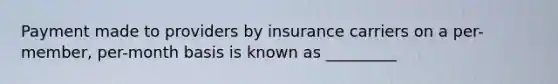 Payment made to providers by insurance carriers on a per-member, per-month basis is known as _________