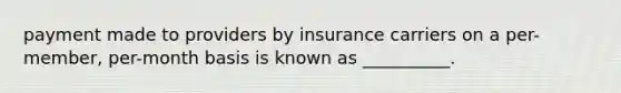 payment made to providers by insurance carriers on a per-member, per-month basis is known as __________.